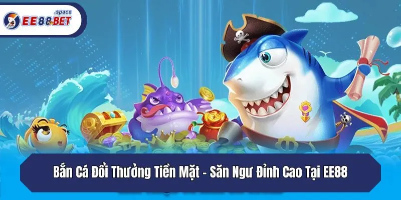 Bắn Cá Đổi Thưởng Tiền Mặt - Săn Ngư Đỉnh Cao Tại EE88